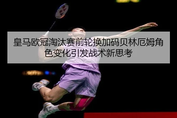 皇马欧冠淘汰赛前轮换加码贝林厄姆角色变化引发战术新思考