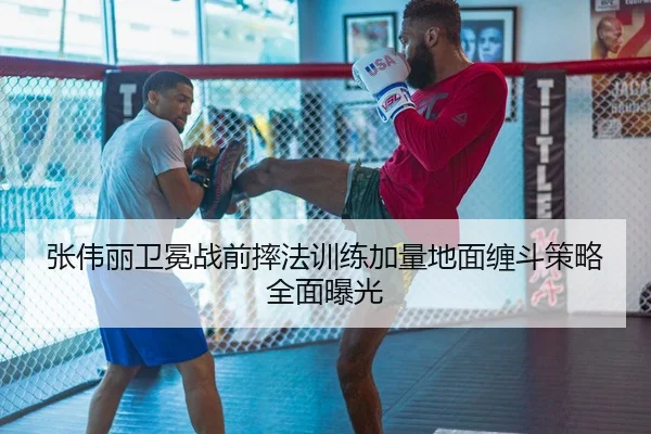 张伟丽卫冕战前摔法训练加量地面缠斗策略全面曝光