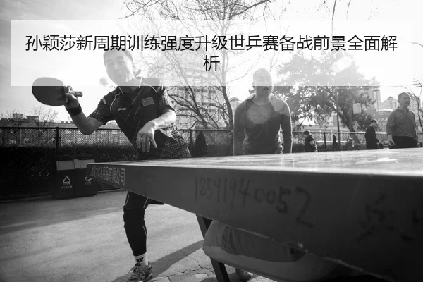 孙颖莎新周期训练强度升级世乒赛备战前景全面解析