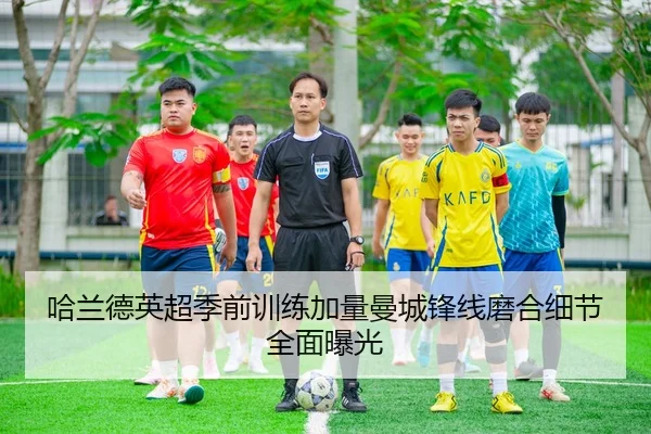 哈兰德英超季前训练加量曼城锋线磨合细节全面曝光