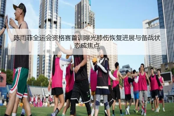 陈雨菲全运会资格赛首训曝光膝伤恢复进展与备战状态成焦点