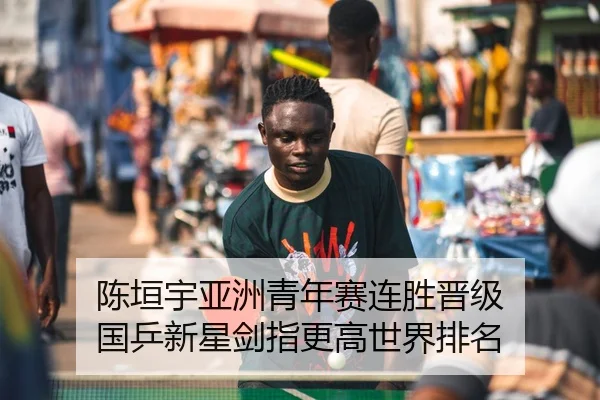 陈垣宇亚洲青年赛连胜晋级 国乒新星剑指更高世界排名