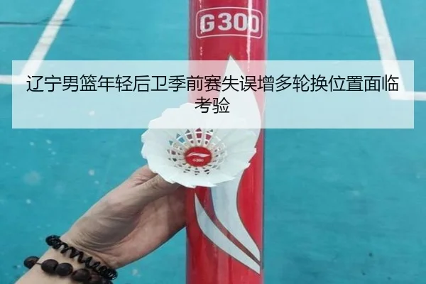 辽宁男篮年轻后卫季前赛失误增多轮换位置面临考验