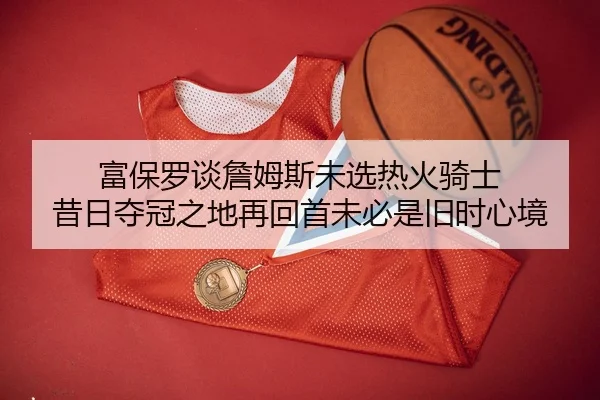 富保罗谈詹姆斯未选热火骑士 昔日夺冠之地再回首未必是旧时心境