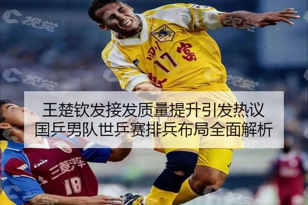 王楚钦发接发质量提升引发热议 国乒男队世乒赛排兵布局全面解析