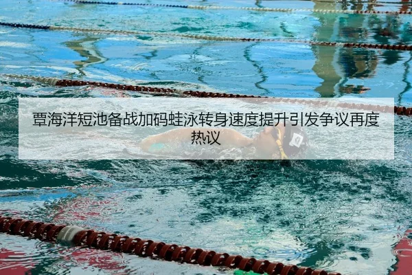 覃海洋短池备战加码蛙泳转身速度提升引发争议再度热议
