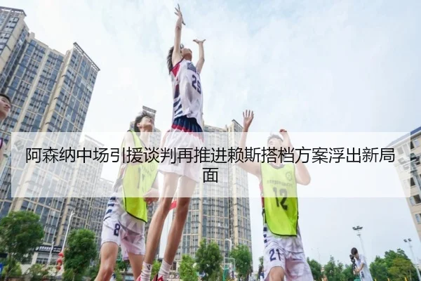 阿森纳中场引援谈判再推进赖斯搭档方案浮出新局面